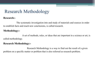 Research Methodology
Research:-
The systematic investigation into and study of materials and sources in order
to establish facts and reach new conclusions, is called research.
Methodology:-
A set of methods, rules, or ideas that are important in a science or art, is
called methodology.
Research Methodology:-
Research Methodology is a way to find out the result of a given
problem on a specific matter or problem that is also referred as research problem.
 