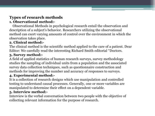 Types of research methods
1. Observational method:-
Observational Methods in psychological research entail the observation and
description of a subject's behavior. Researchers utilizing the observational
method can exert varying amounts of control over the environment in which the
observation takes place.
2. Clinical method:-
The clinical method is the scientific method applied to the care of a patient. Dear
Editor: We carefully read the interesting Richard Smith editorial “Doctors.
3. Survey method:-
A field of applied statistics of human research surveys, survey methodology
studies the sampling of individual units from a population and the associated
survey data collection techniques, such as questionnaire construction and
methods for improving the number and accuracy of responses to surveys.
4. Experimental method:-
It is a collection of research designs which use manipulation and controlled
testing to understand causal processes. Generally, one or more variables are
manipulated to determine their effect on a dependent variable.
5. Interview method:-
Interview is the verbal conversation between two people with the objective of
collecting relevant information for the purpose of research.
 