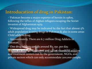 Pakistan become a major exporter of heroin in 1980s,
following the influx of Afghan refugees escaping the Soviet
invasion of Afghanistan 1979.
Widespread drug may be indicated by the fact that almost 5%
adult population is using drugs in Pakistan & also in some areas
Child addicts drug.
Approximately, There are 6.7 million Drug Addicts in
Pakistan.
One drug addicts spends around Rs. 150. per day.
There are only 96 structured and 34 low threshold services
and treatment centers run by the government, NGOs, and
private sectors which can only accommodate 200,000 people.
 