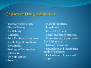 Exposure from peers.
Use by Parents.
Availability.
Genetics.
Poor Family environment.
Psychological problems.
Personality.
Feelings of Depression.
Job stress.
Unemployment.
Poverty.
Marital Problems.
Loneliness.
Loss of loved one.
Social and family stresses.
Closer to area of production
like Afghanistan.
Lack of Education.
Smuggling and illegal drug
trade in Pakistan.
Lack of control on sale of
drugs.
 