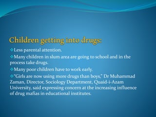 Less parental attention.
Many children in slum area are going to school and in the
process take drugs.
Many poor children have to work early.
“Girls are now using more drugs than boys,” Dr Muhammad
Zaman, Director, Sociology Department, Quaid-i-Azam
University, said expressing concern at the increasing influence
of drug mafias in educational institutes.
 