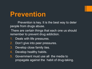 Prevention
Prevention is key. It is the best way to deter
people from drugs abuse.
There are certain things that each one us should
remember to prevent drug addiction.
1. Deals with life pressures.
2. Don’t give into peer pressures.
3. Develop close family ties.
4. Develop healthy habits.
5. Government must use all the media to
propagate against the habit of drug-taking.
 