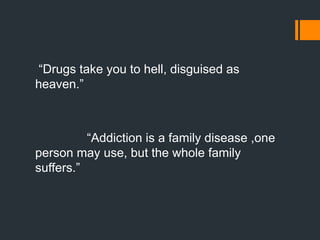 “Drugs take you to hell, disguised as
heaven.”
“Addiction is a family disease ,one
person may use, but the whole family
suffers.”
 