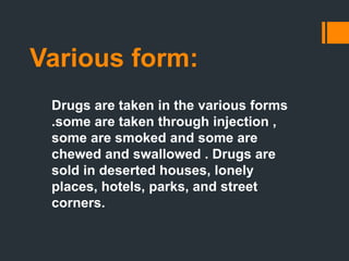 Various form:
Drugs are taken in the various forms
.some are taken through injection ,
some are smoked and some are
chewed and swallowed . Drugs are
sold in deserted houses, lonely
places, hotels, parks, and street
corners.
 