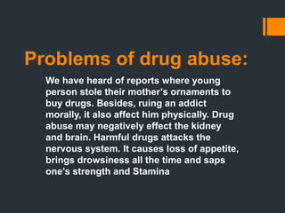 Problems of drug abuse:
We have heard of reports where young
person stole their mother’s ornaments to
buy drugs. Besides, ruing an addict
morally, it also affect him physically. Drug
abuse may negatively effect the kidney
and brain. Harmful drugs attacks the
nervous system. It causes loss of appetite,
brings drowsiness all the time and saps
one’s strength and Stamina
 
