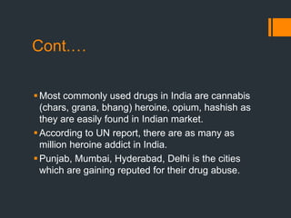 Cont.…
Most commonly used drugs in India are cannabis
(chars, grana, bhang) heroine, opium, hashish as
they are easily found in Indian market.
According to UN report, there are as many as
million heroine addict in India.
Punjab, Mumbai, Hyderabad, Delhi is the cities
which are gaining reputed for their drug abuse.
 