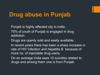 Drug abuse in Punjab
Punjab is highly affected city in India.
75% of youth of Punjab is engaged in drug
addiction.
Drugs are openly sold and easily available .
In recent years there has been a sharp increase in
rate of HIV infection and hepatitis B because of
more no. of injectable drug users.
On an average India sees 10 suicides related to
drugs and among them one is from Punjab.
 