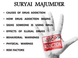 SURYAI MAJUMDER
• CAUSES OF DRUG ADDICTION
• HOW DRUG ADDICTION BEGINS
• SIGNS SOMEONE IS USING DRUG
• EFFECTS OF ILLEGAL DRUGS
• BEHAVIORAL WARNINGS
• PHYSICAL WARINGS
• RISK FACTORS
 