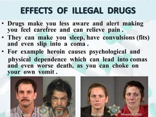 • Drugs make you less aware and alert making
you feel carefree and can relieve pain .
• They can make you sleep, have convulsions (fits)
and even slip into a coma .
• For example heroin causes psychological and
physical dependence which can lead into comas
and even worse death, as you can choke on
your own vomit .
 
