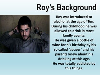 Roy was introduced to
alcohol at the age of Ten.
During his childhood he was
allowed to drink in most
family events.
He was given a bottle of
wine for his birthday by his
so called ‘abuser’ and his
parents knew about his
drinking at this age.
He was totally addicted by
this things.
Roy’s Background
 