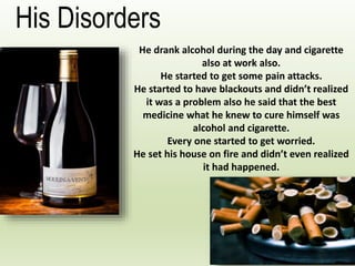 He drank alcohol during the day and cigarette
also at work also.
He started to get some pain attacks.
He started to have blackouts and didn’t realized
it was a problem also he said that the best
medicine what he knew to cure himself was
alcohol and cigarette.
Every one started to get worried.
He set his house on fire and didn’t even realized
it had happened.
His Disorders
 
