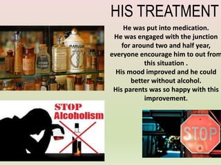 He was put into medication.
He was engaged with the junction
for around two and half year,
everyone encourage him to out from
this situation .
His mood improved and he could
better without alcohol.
His parents was so happy with this
improvement.
HIS TREATMENT
 