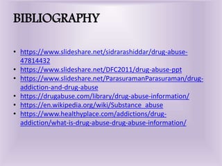 BIBLIOGRAPHY
• https://www.slideshare.net/sidrarashiddar/drug-abuse-
47814432
• https://www.slideshare.net/DFC2011/drug-abuse-ppt
• https://www.slideshare.net/ParasuramanParasuraman/drug-
addiction-and-drug-abuse
• https://drugabuse.com/library/drug-abuse-information/
• https://en.wikipedia.org/wiki/Substance_abuse
• https://www.healthyplace.com/addictions/drug-
addiction/what-is-drug-abuse-drug-abuse-information/
 