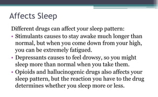 Affects Sleep
Different drugs can affect your sleep pattern:
• Stimulants causes to stay awake much longer than
normal, but when you come down from your high,
you can be extremely fatigued.
• Depressants causes to feel drowsy, so you might
sleep more than normal when you take them.
• Opioids and hallucinogenic drugs also affects your
sleep pattern, but the reaction you have to the drug
determines whether you sleep more or less.
 