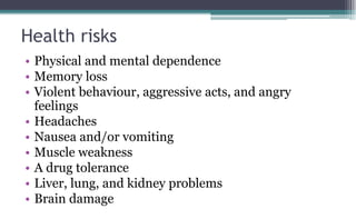 Health risks
• Physical and mental dependence
• Memory loss
• Violent behaviour, aggressive acts, and angry
feelings
• Headaches
• Nausea and/or vomiting
• Muscle weakness
• A drug tolerance
• Liver, lung, and kidney problems
• Brain damage
 