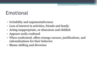 Emotional
• Irritability and argumentativeness
• Loss of interest in activities, friends and family
• Acting inappropriate, or obnoxious and childish
• Appears easily confused
• When confronted, offers strange excuses, justifications, and
rationalizations for their behavior
• Blame-shifting and diversion
 