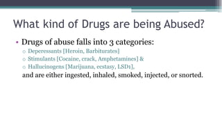 What kind of Drugs are being Abused?
• Drugs of abuse falls into 3 categories:
o Deperessants [Heroin, Barbiturates]
o Stimulants [Cocaine, crack, Amphetamines] &
o Hallucinogens [Marijuana, ecstasy, LSD1],
and are either ingested, inhaled, smoked, injected, or snorted.
 