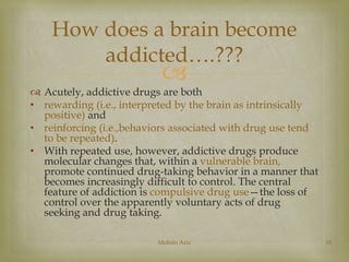 How does a brain become 
addicted….??? 
 
 Acutely, addictive drugs are both 
• rewarding (i.e., interpreted by the brain as intrinsically 
positive) and 
• reinforcing (i.e.,behaviors associated with drug use tend 
to be repeated). 
• With repeated use, however, addictive drugs produce 
molecular changes that, within a vulnerable brain, 
promote continued drug-taking behavior in a manner that 
becomes increasingly difficult to control. The central 
feature of addiction is compulsive drug use—the loss of 
control over the apparently voluntary acts of drug 
seeking and drug taking. 
Mohsin Aziz 10 
 