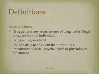 Definitions: 
 
 Drug Abuse: 
• Drug abuse is any recurrent use of drug that is illegal 
or causes harm to individual. 
• Using a drug as a habit 
• Use of a drug to an extent that it produces 
impairment of social, psychological or physiological 
functioning. 
Mohsin Aziz 3 
 
