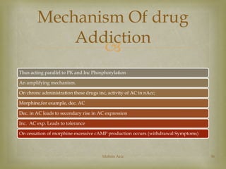 Mechanism Of drug 
Addiction 
 
Thus acting parallel to PK and Inc Phosphorylation 
An amplifying mechanism. 
On chronc administration these drugs inc, activity of AC in nAcc; 
Morphine,for example, dec. AC 
Dec. in AC leads to secondary rise in AC expression 
Inc. AC exp. Leads to tolerance 
On cessation of morphine excessive cAMP production occurs (withdrawal Symptoms) 
Mohsin Aziz 36 
 