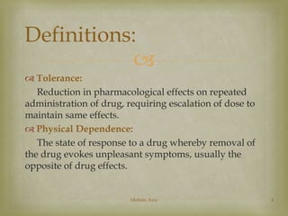 Definitions: 
 
 Tolerance: 
Reduction in pharmacological effects on repeated 
administration of drug, requiring escalation of dose to 
maintain same effects. 
 Physical Dependence: 
The state of response to a drug whereby removal of 
the drug evokes unpleasant symptoms, usually the 
opposite of drug effects. 
Mohsin Aziz 4 
 