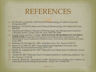 REFERENCES 
 
 H.P RANG, et al.RANG AND DALE’S Pharmacology.6th edition.Churchill 
livingstone.2007 
 Betram G. KATZUNG.Basic and Clinincal Pharmacology.10th edition.Mc Graw 
Hill.2007 
 Goodman & Gillman’s Manual of Pharmacology and Therapeautics.Laurence 
L.Brunton, Keith L.Parker edis.Mc Graw Hill.USA.2008 
 Jennifer Chao and Eric J. Nestler. MOLECULAR NEUROBIOLOGY OF DRUG 
ADDICTION. Department of Psychiatry and Center for Basic Neuroscience, The 
University of Texas,Southwestern Medical Center, 5323 Harry Hines Boulevard, Dallas, 
Texas.2004 
 Robinson TE, Berridge KC. 2003. Addiction.Annu. Rev. Psychol. 54:25–53 
 Koob GF, Le Moal M. 2001. Drug addiction,dysregulation of reward, and 
allostasis.Neuropsychopharmacology 24:97–129 
 Nestler EJ, Aghajanian GK. 1997. Molecular and cellular basis of addiction. Science 
 278:58–63 
 Nestler EJ. 2001. Molecular basis of longterm plasticity underlying addiction. Nat. 
 Rev. Neurosci. 2:119–28 
 Foote SL, Bloom FE, Aston-Jones G.1983. Nucleus locus ceruleus: new evidence of 
anatomical and physiological specificity. Physiol. Rev. 63:844–914 
Mohsin Aziz 41 
