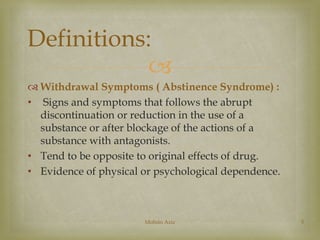 Definitions: 
 
 Withdrawal Symptoms ( Abstinence Syndrome) : 
• Signs and symptoms that follows the abrupt 
discontinuation or reduction in the use of a 
substance or after blockage of the actions of a 
substance with antagonists. 
• Tend to be opposite to original effects of drug. 
• Evidence of physical or psychological dependence. 
Mohsin Aziz 5 
 