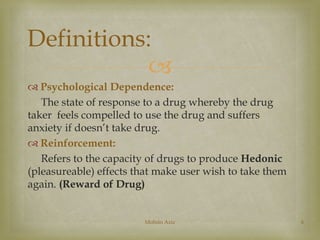 Definitions: 
 
 Psychological Dependence: 
The state of response to a drug whereby the drug 
taker feels compelled to use the drug and suffers 
anxiety if doesn’t take drug. 
 Reinforcement: 
Refers to the capacity of drugs to produce Hedonic 
(pleasureable) effects that make user wish to take them 
again. (Reward of Drug) 
Mohsin Aziz 6 
 