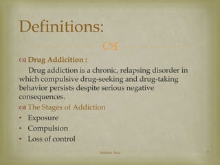 Definitions: 
 
 Drug Addicition : 
Drug addiction is a chronic, relapsing disorder in 
which compulsive drug-seeking and drug-taking 
behavior persists despite serious negative 
consequences. 
 The Stages of Addiction 
• Exposure 
• Compulsion 
• Loss of control 
Mohsin Aziz 7 
 