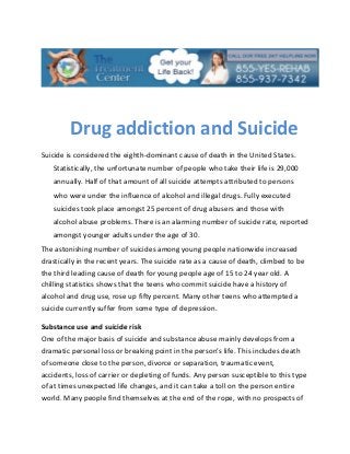 Drug addiction and Suicide
Suicide is considered the eighth-dominant cause of death in the United States.
   Statistically, the unfortunate number of people who take their life is 29,000
   annually. Half of that amount of all suicide attempts attributed to persons
   who were under the influence of alcohol and illegal drugs. Fully executed
   suicides took place amongst 25 percent of drug abusers and those with
   alcohol abuse problems. There is an alarming number of suicide rate, reported
   amongst younger adults under the age of 30.
The astonishing number of suicides among young people nationwide increased
drastically in the recent years. The suicide rate as a cause of death, climbed to be
the third leading cause of death for young people age of 15 to 24 year old. A
chilling statistics shows that the teens who commit suicide have a history of
alcohol and drug use, rose up fifty percent. Many other teens who attempted a
suicide currently suffer from some type of depression.

Substance use and suicide risk
One of the major basis of suicide and substance abuse mainly develops from a
dramatic personal loss or breaking point in the person’s life. This includes death
of someone close to the person, divorce or separation, traumatic event,
accidents, loss of carrier or depleting of funds. Any person susceptible to this type
of at times unexpected life changes, and it can take a toll on the person entire
world. Many people find themselves at the end of the rope, with no prospects of
 