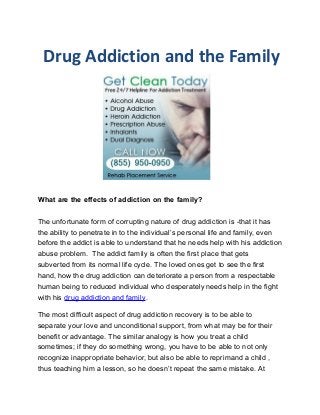 Drug Addiction and the Family




What are the effects of addiction on the family?

The unfortunate form of corrupting nature of drug addiction is -that it has
the ability to penetrate in to the individual’s personal life and family, even
before the addict is able to understand that he needs help with his addiction
abuse problem. The addict family is often the first place that gets
subverted from its normal life cycle. The loved ones get to see the first
hand, how the drug addiction can deteriorate a person from a respectable
human being to reduced individual who desperately needs help in the fight
with his drug addiction and family.

The most difficult aspect of drug addiction recovery is to be able to
separate your love and unconditional support, from what may be for their
benefit or advantage. The similar analogy is how you treat a child
sometimes; if they do something wrong, you have to be able to not only
recognize inappropriate behavior, but also be able to reprimand a child ,
thus teaching him a lesson, so he doesn’t repeat the same mistake. At
 