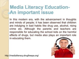 In this modern era, with the advancement in thoughts
and minds of people; it has been observed that children
are indulging in bad habits like drug use, alcohol, rising
crime etc. Although the parents and teachers are
responsible for educating the school kids on the harmful
effects of drugs, but media also plays an important role
in educating them.

http://medialiteracy.drugfreepa.org/

 
