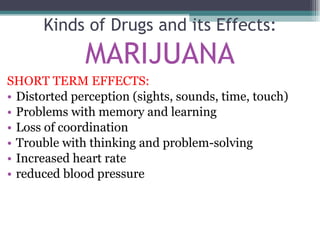 SHORT TERM EFFECTS: Distorted perception (sights, sounds, time, touch) Problems with memory and learning Loss of coordination Trouble with thinking and problem-solving Increased heart rate reduced blood pressure Kinds of Drugs and its Effects: MARIJUANA 