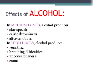 Effects of  ALCOHOL: In  MEDIUM DOSES , alcohol produces: slur speech cause drowsiness alter emotions In  HIGH DOSES , alcohol produces: vomiting breathing difficulties unconsciousness coma 