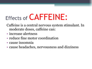 Effects of  CAFFEINE: Caffeine is a central nervous system stimulant. In moderate doses, caffeine can: increase alertness reduce fine motor coordination cause insomnia cause headaches, nervousness and dizziness 