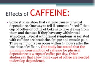 Effects of  CAFFEINE: Some studies show that caffeine causes physical dependence. One way to tell if someone "needs" that cup of coffee or bottle of Coke is to take it away from them and then see if they have any withdrawal symptoms. Typical withdrawal symptoms associated with caffeine are headache, fatigue and muscle pain. These symptoms can occur within 24 hours after the last dose of caffeine.  One study has stated that the minimum consumption of caffeine for physical dependence is 4 cups of coffee per day. Other studies say that a few more cups of coffee are needed to develop dependence. 