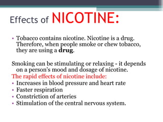 Effects of  NICOTINE: Tobacco contains nicotine. Nicotine is a drug. Therefore, when people smoke or chew tobacco, they are using a  drug . Smoking can be stimulating or relaxing - it depends on a person's mood and dosage of nicotine.  The rapid effects of nicotine include: Increases in blood pressure and heart rate Faster respiration Constriction of arteries Stimulation of the central nervous system. 