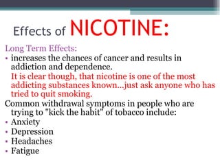 Effects of  NICOTINE: Long Term Effects: increases the chances of cancer and results in addiction and dependence.  It is clear though, that nicotine is one of the most addicting substances known...just ask anyone who has tried to quit smoking.  Common withdrawal symptoms in people who are trying to "kick the habit" of tobacco include: Anxiety Depression Headaches Fatigue 