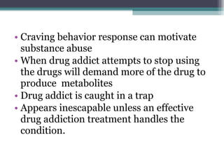 Craving behavior response can motivate substance abuse When drug addict attempts to stop using the drugs will demand more of the drug to produce  metabolites Drug addict is caught in a trap Appears inescapable unless an effective drug addiction treatment handles the condition. 