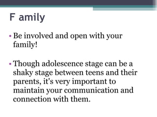 F amily Be involved and open with your family! Though adolescence stage can be a shaky stage between teens and their parents, it's very important to maintain your communication and connection with them.  