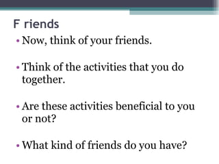 F riends Now, think of your friends.  Think of the activities that you do together. Are these activities beneficial to you or not? What kind of friends do you have? 