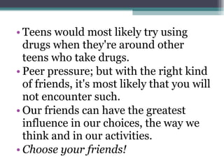Teens would most likely try using drugs when they're around other teens who take drugs. Peer pressure; but with the right kind of friends, it's most likely that you will not encounter such. Our friends can have the greatest influence in our choices, the way we think and in our activities. Choose your friends! 