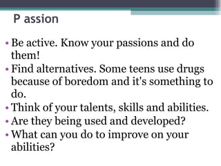 P assion Be active. Know your passions and do them! Find alternatives. Some teens use drugs because of boredom and it's something to do. Think of your talents, skills and abilities. Are they being used and developed? What can you do to improve on your abilities? 