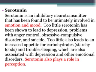 Serotonin Serotonin is an inhibitory neurotransmitter that has been found to be intimately involved in  emotion and mood.   Too little serotonin has been shown to lead to depression, problems with anger control, obsessive-compulsive disorder, and suicide.  Too little also leads to an increased appetite for carbohydrates (starchy foods) and trouble sleeping, which are also associated with depression and other emotional disorders.   Serotonin also plays a role in perception .  