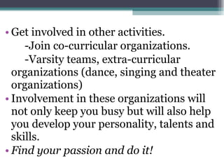 Get involved in other activities. -Join co-curricular organizations. -Varsity teams, extra-curricular organizations (dance, singing and theater organizations) Involvement in these organizations will not only keep you busy but will also help you develop your personality, talents and skills. Find your passion and do it! 
