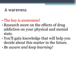 A wareness The key is awareness! Research more on the effects of drug addiction on your physical and mental state. You'll gain knowledge that will help you decide about this matter in the future. Be aware and keep learning! 