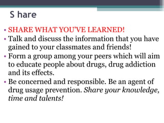 S hare SHARE WHAT YOU'VE LEARNED! Talk and discuss the information that you have gained to your classmates and friends! Form a group among your peers which will aim to educate people about drugs, drug addiction and its effects. Be concerned and responsible. Be an agent of drug usage prevention.  Share your knowledge, time and talents! 