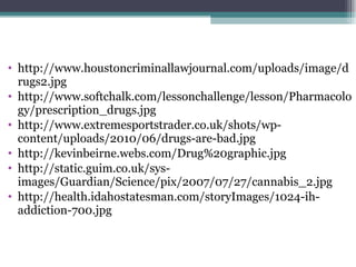 http://www.houstoncriminallawjournal.com/uploads/image/drugs2.jpg http://www.softchalk.com/lessonchallenge/lesson/Pharmacology/prescription_drugs.jpg http://www.extremesportstrader.co.uk/shots/wp-content/uploads/2010/06/drugs-are-bad.jpg http://kevinbeirne.webs.com/Drug%20graphic.jpg http://static.guim.co.uk/sys-images/Guardian/Science/pix/2007/07/27/cannabis_2.jpg http://health.idahostatesman.com/storyImages/1024-ih-addiction-700.jpg 