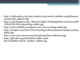 http://i.dailymail.co.uk/i/pix/2008/10/30/article-1081882-0435FE090000044D-578_468x377.jpg http://4.bp.blogspot.com/_MkwLbvvXgIU/TCCRadpQUtI/AAAAAAAAAPI/XNAvPvH-NIs/s1600/drug+addict.jpg http://iciesworld.files.wordpress.com/2010/01/drug-addict.jpg http://scrapetv.com/News/News%20Pages/Entertainment/images-5/drug-addict.jpg http://www.aoco.net/wp-content/uploads/drug-addiction1.jpg http://gdb.rferl.org/C9C0ED06-A2B0-4C5F-B01A-95A6EC219A7C_mw800_mh600.jpg 