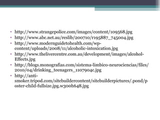 http://www.strangepolice.com/images/content/109568.jpg http://www.abc.net.au/reslib/200710/r195887_745004.jpg http://www.modernguidetohealth.com/wp-content/uploads/2008/11/alcoholic-intoxication.jpg http://www.thelivercentre.com.au/development/images/alcohol-Effects.jpg http://blogs.monografias.com/sistema-limbico-neurociencias/files/2010/04/drinking_teenagers_1107904c.jpg http://anti-smoker.tripod.com/sitebuildercontent/sitebuilderpictures/.pond/poster-child-fullsize.jpg.w300h648.jpg 